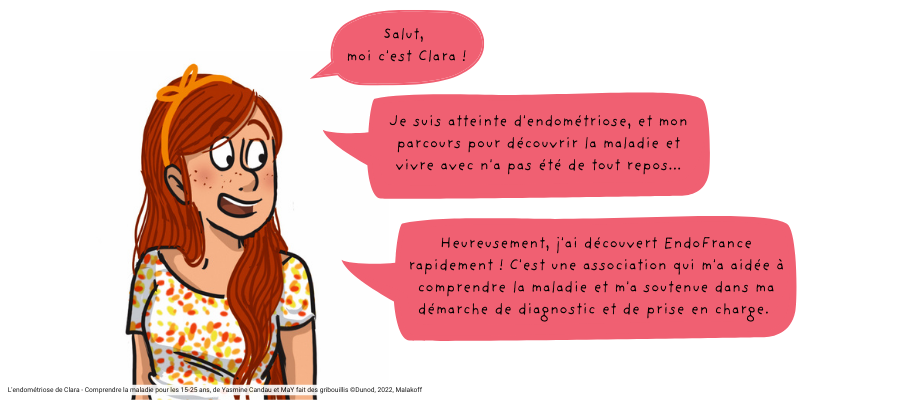 Clara dit : "Salut, moi c'est Clara ! Je suis atteinte d'endométriose, et mon parcours pour découvrir la maladie et vivre avec n'a pas été de tout repos... Heureusement, j'ai découvert EndoFrance rapidement ! C'est une association qui m'a aidée à comprendre la maladie et m'a soutenue dans ma démarche de diagnostic et de prise en charge."