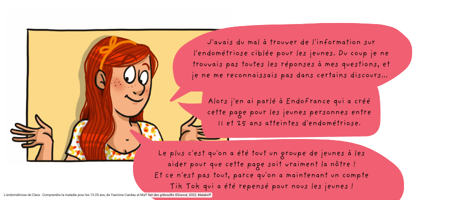 Clara dit : "J'avais du mal à trouver de l'information sur l'endométriose ciblée pour les jeunes. Du coup je ne trouvais pas toutes les réponses à mes questions, et je ne me reconnaissais pas dans certains discours... Alors j'en ai parlé à EndoFrance qui a créé cette page pour les jeunes personnes entre 11 et 25 ans atteintes d'endométriose. Le plus c'est qu'on a été tout un groupe de jeunes à les aider pour que cette page soit vraiment la nôtre ! Et ce n'est pas tout, parce qu'on a maintenant un compte Tik Tok qui a été repensé pour nous les jeunes !"